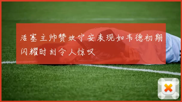 活塞主帅赞坎宁安表现如韦德初期闪耀时刻令人惊叹