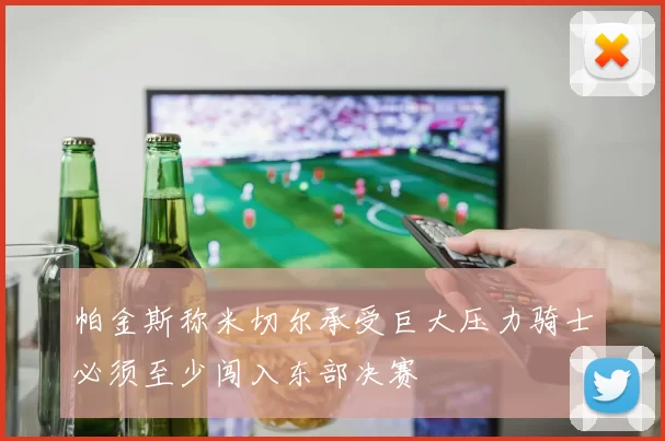 帕金斯称米切尔承受巨大压力骑士必须至少闯入东部决赛