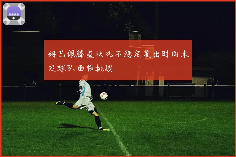 姆巴佩膝盖状况不稳定复出时间未定球队面临挑战