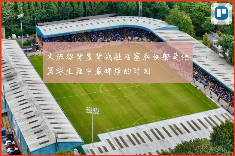 文班称背靠背战胜活塞和快船是他篮球生涯中最辉煌的时刻