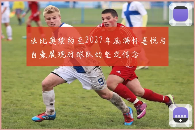 法比奥续约至2027年底满怀喜悦与自豪展现对球队的坚定信念