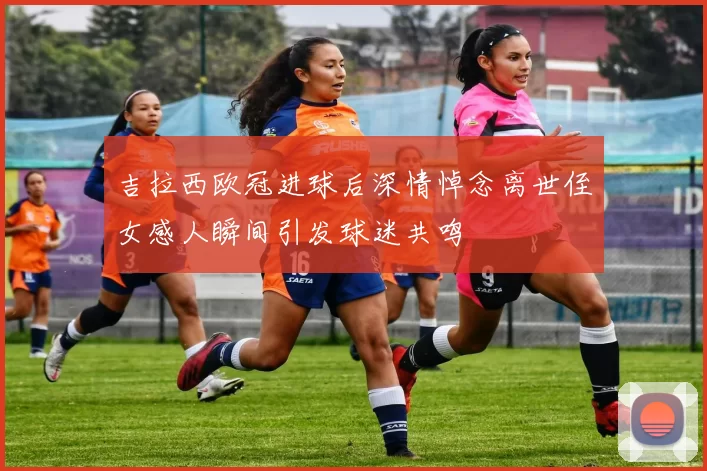 吉拉西欧冠进球后深情悼念离世侄女感人瞬间引发球迷共鸣
