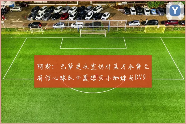 阿斯：巴萨更衣室仍对莱万和费兰有信心球队今夏想买小蜘蛛或DV9