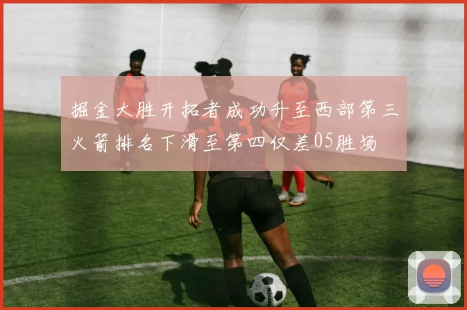 掘金大胜开拓者成功升至西部第三火箭排名下滑至第四仅差05胜场